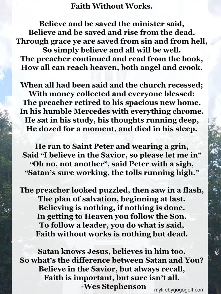 Faith Without Works. Believe and be saved the minister said, Believe and be saved and rise from the dead. Through grace ye are saved from sin and from hell, So simply believe and all will be well. The preacher continued and read from the book, How all can reach heaven, both angel and crook. When all had been said and the church recessed; With money collected and everyone blessed; The preacher retired to his spacious new home, In his humble Mercedes with everything chrome. He sat in his study, his thoughts running deep, He dozed for a moment, and died in his sleep. He ran to Saint Peter and wearing a grin, Said &ldquo;I believe in the Savior, so please let me in&rdquo; &ldquo;Oh no, not another&rdquo;, said Peter with a sigh, &ldquo;Satan&rsquo;s sure working, the tolls running high.&rdquo; The preacher looked puzzled, then saw in a flash, The plan of salvation, beginning at last. Believing is nothing, if nothing is done. In getting to Heaven you follow the Son. To follow a leader, you do what is said, Faith without works is nothing but dead. Satan knows Jesus, believes in him too. So what&rsquo;s the difference between Satan and You? Believe in the Savior, but always recall, Faith is important, but sure isn&rsquo;t all. -Wes Stephenson
