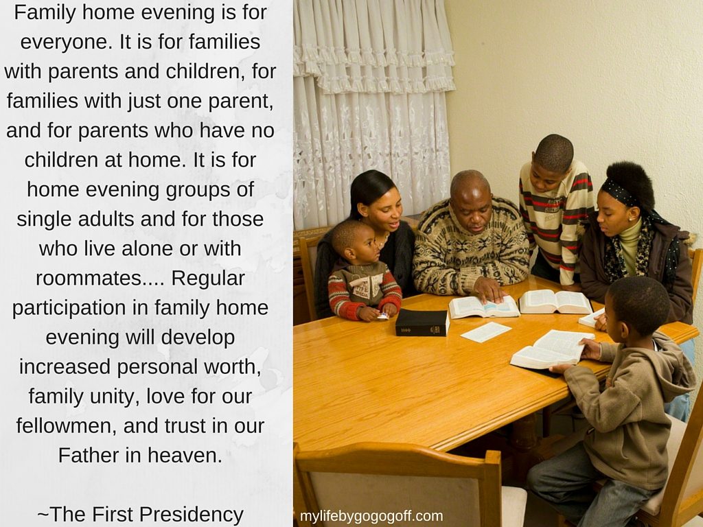 Family home evening is for everyone. It is for families with parents and children, for families with just one parent, and for parents who have no children at home. It is for home evening groups of single adults and for those who live alone or with roommates.... Regular participation in family home evening will develop increased personal worth, family unity, love for our fellow men, and trust in our Father in heaven. (Family Home Evening,1976) ~The First Presidency