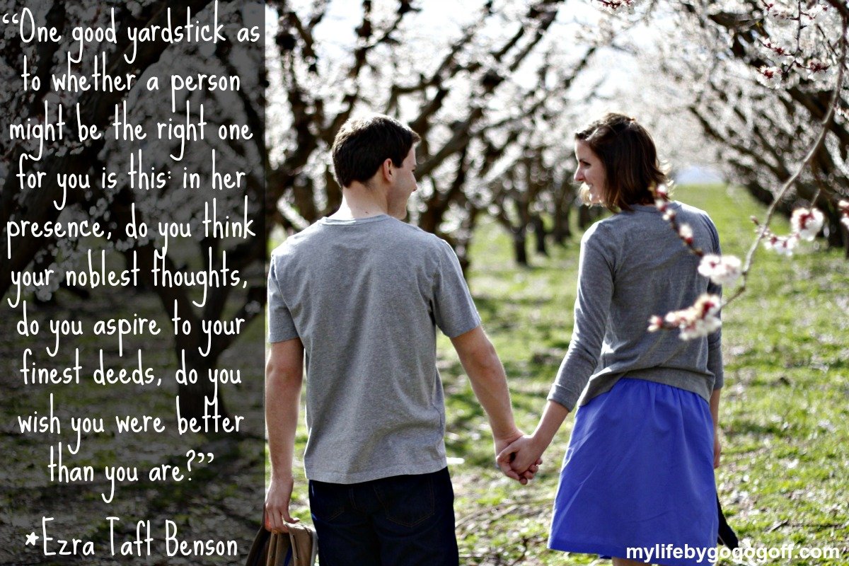 “One good yardstick as to whether a person might be the right one for you is this: in her presence, do you think your noblest thoughts, do you aspire to your finest deeds, do you wish you were better than you are?” ~President Ezra Taft Benson