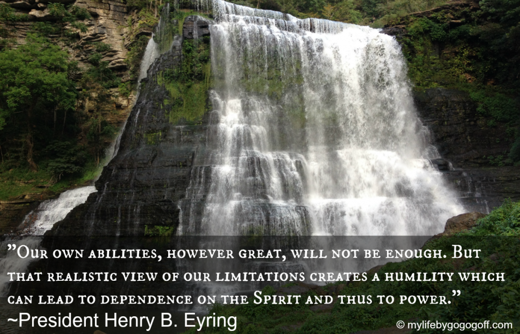"Our own abilities, however great, will not be enough. But that realistic view of our limitations creates a humility which can lead to dependence on the Spirit and thus to power." ~President Henry B. Eyring