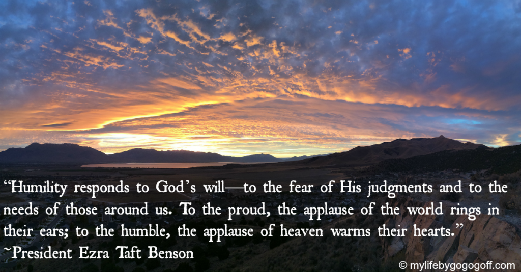 “Humility responds to God’s will—to the fear of His judgments and to the needs of those around us. To the proud, the applause of the world rings in their ears; to the humble, the applause of heaven warms their hearts.” ~President Ezra Taft Benson