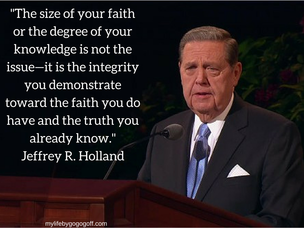 "The size of your faith or the degree of your knowledge is not the issue—it is the integrity you demonstrate toward the faith you do have and the truth you already know." Jeffrey R. Holland