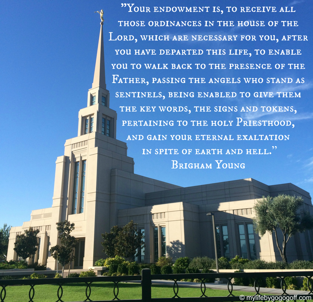 "Your endowment is, to receive all those ordinances in the house of the Lord, which are necessary for you, after you have departed this life, to enable you to walk back to the presence of the Father, passing the angels who stand as sentinels, being enabled to give them the key words, the signs and tokens, pertaining to the holy Priesthood, and gain your eternal exaltation in spite of earth and hell.” ~Brigham Young