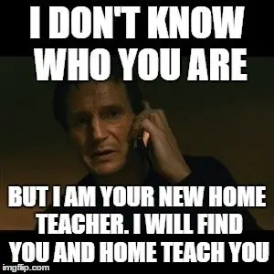 I don't know who you are, but I am your new home teacher. I will find you, and home teach you.