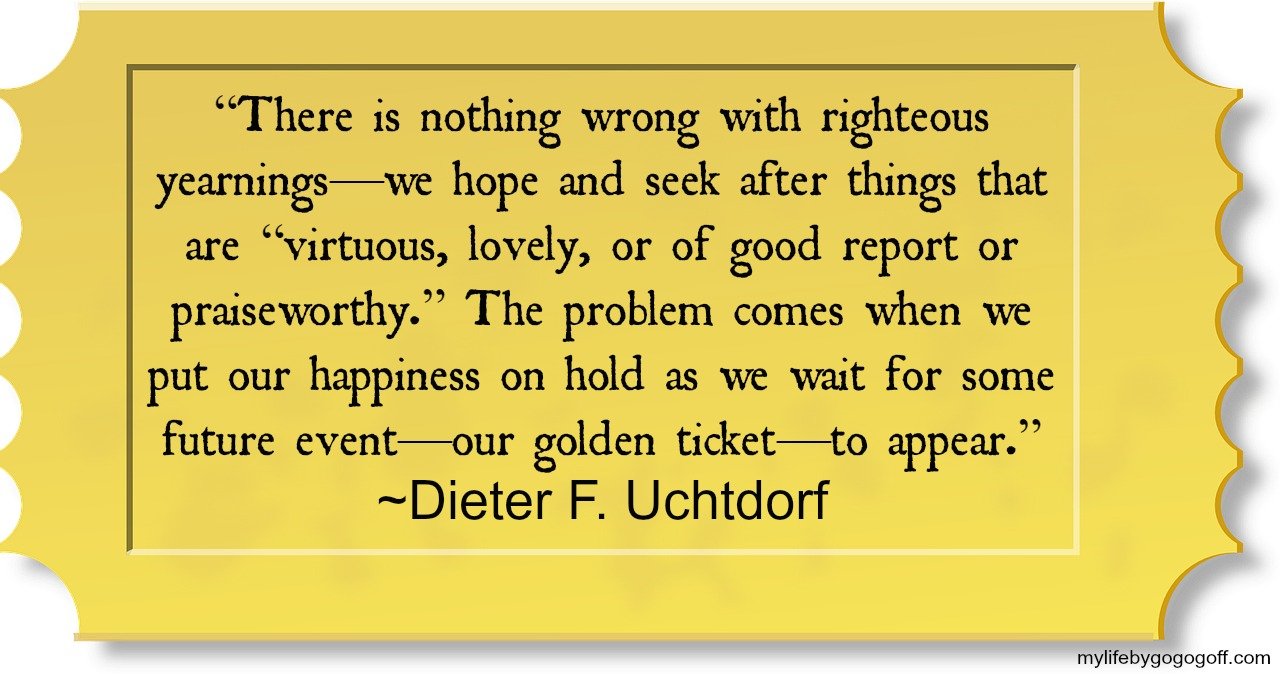 “There is nothing wrong with righteous yearnings—we hope and seek after things that are “virtuous, lovely, or of good report or praiseworthy.” The problem comes when we put our happiness on hold as we wait for some future event—our golden ticket—to appear.” ~Dieter F. Uchtdorf