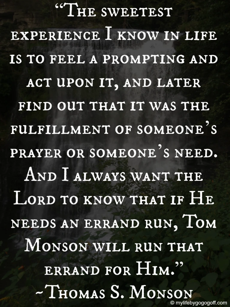 "The sweetest experience I know in life is to feel a prompting and act upon it, and later find out that it was the fulfillment of someone&rsquo;s prayer or someone&rsquo;s need. And I always want the Lord to know that if He needs an errand run, Tom Monson will run that errand for Him." ~Thomas S. Monson.