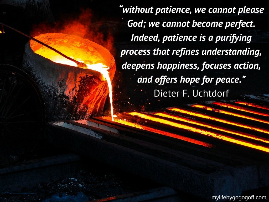 “without patience, we cannot please God; we cannot become perfect. Indeed, patience is a purifying process that refines understanding, deepens happiness, focuses action, and offers hope for peace.”-Dieter F. Uchtdorf