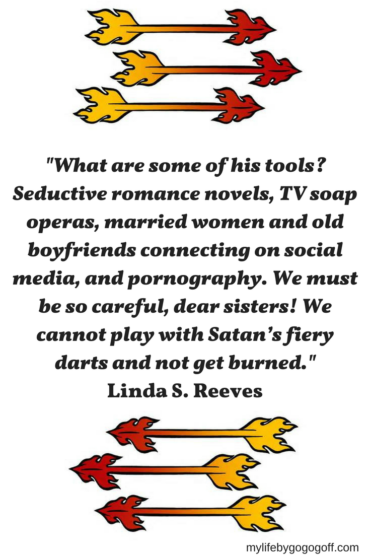 "What are some of his tools? Seductive romance novels, TV soap operas, married women and old boyfriends connecting on social media, and pornography. We must be so careful, dear sisters! We cannot play with Satan’s fiery darts and not get burned." Linda S. Reeves