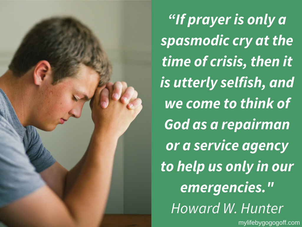 “If prayer is only a spasmodic cry at the time of crisis, then it is utterly selfish, and we come to think of God as a repairman or a service agency to help us only in our emergencies." Howard W. Hunter