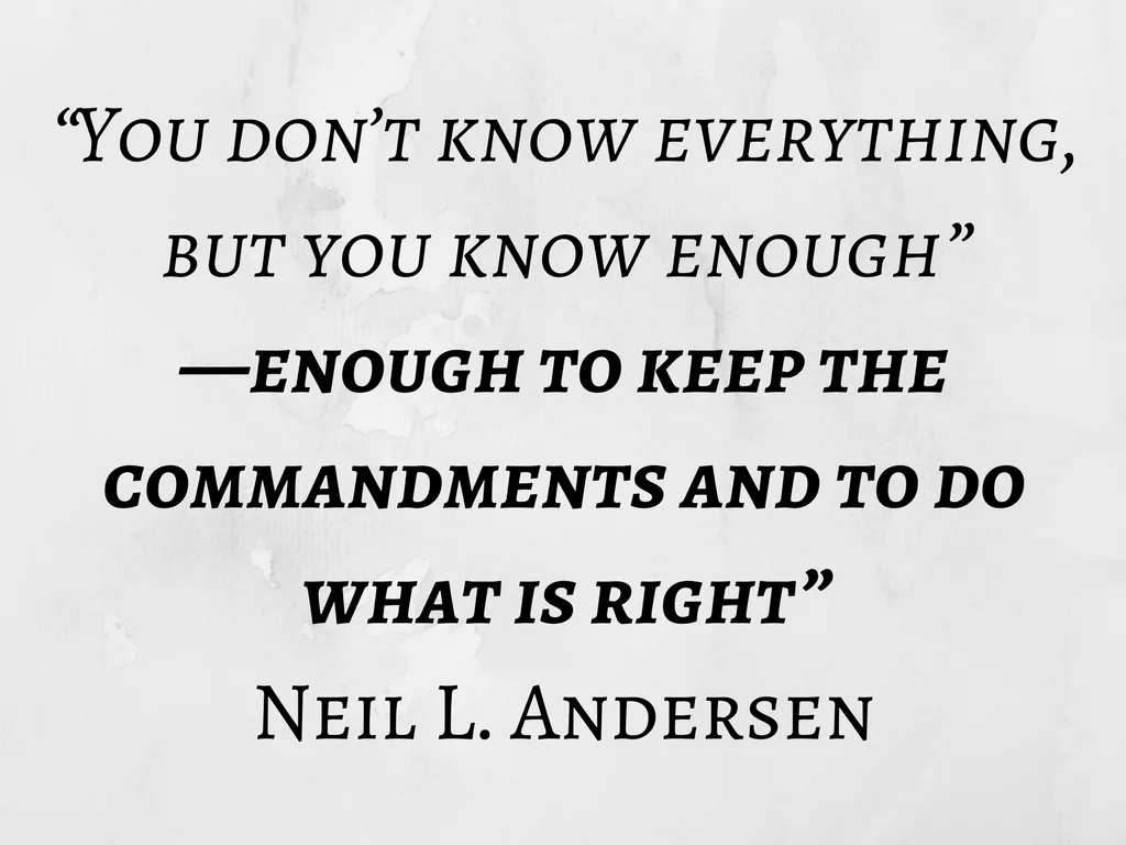 &ldquo;You don&rsquo;t know everything, but you know enough&mdash;enough to keep the commandments and to do what is right.&rdquo; Neil L. Andersen