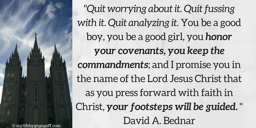 "Quit worrying about it. Quit fussing with it. Quit analyzing it. You be a good boy, you be a good girl, you honor your covenants, you keep the commandments; and I promise you in the name of the Lord Jesus Christ that as you press forward with faith in Christ, your footsteps will be guided." David A. Bednar
