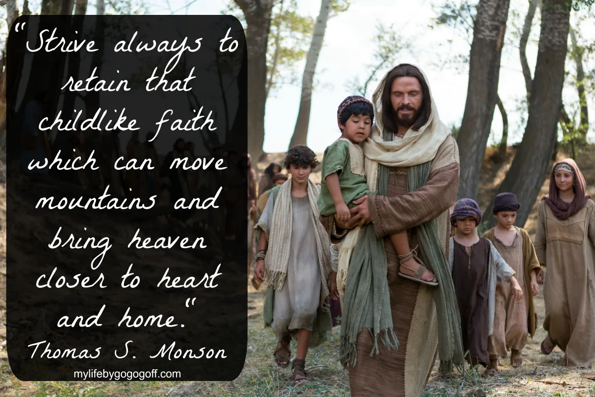 "Strive always to retain that childlike faith which can move mountains and bring heaven closer to heart and home." Thomas S. Monson