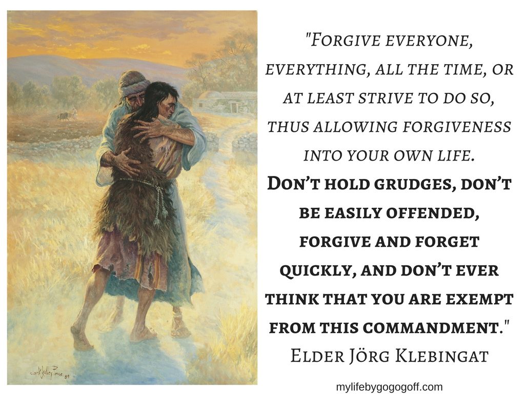 "Forgive everyone, everything, all the time, or at least strive to do so, thus allowing forgiveness into your own life. Don’t hold grudges, don’t be easily offended, forgive and forget quickly, and don’t ever think that you are exempt from this commandment." Elder Jörg Klebingat #ByGogoGoff