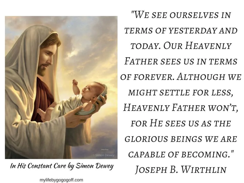 "We see ourselves in terms of yesterday and today. Our Heavenly Father sees us in terms of forever. Although we might settle for less, Heavenly Father won’t, for He sees us as the glorious beings we are capable of becoming." Joseph B. Wirthlin