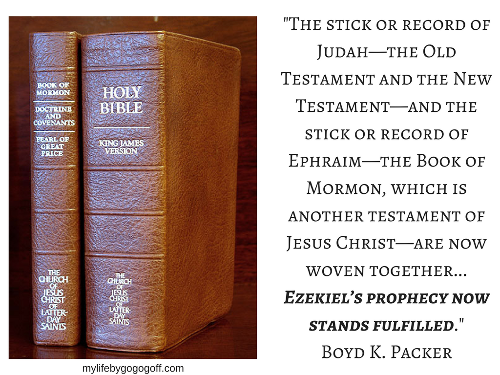 "The stick or record of Judah—the Old Testament and the New Testament—and the stick or record of Ephraim—the Book of Mormon, which is another testament of Jesus Christ—are now woven together...Ezekiel’s prophecy now stands fulfilled." Boyd K. Packer