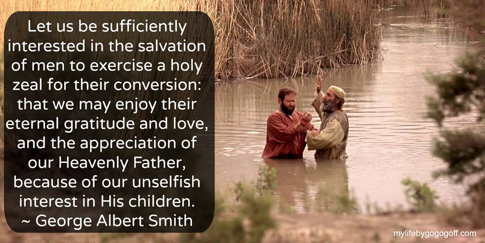 "Let us be sufficiently interested in the salvation of men to exercise a holy zeal for their conversion: that we may enjoy their eternal gratitude and love, and the appreciation of our Heavenly Father, because of our unselfish interest in His children." George Albert Smith