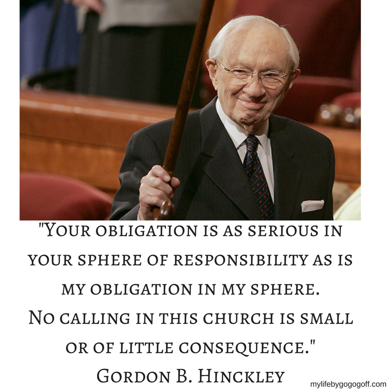 "Your obligation is as serious in your sphere of responsibility as is my obligation in my sphere. No calling in this church is small or of little consequence." Gordon B. Hinckley