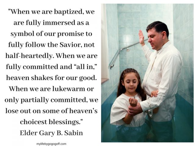 "When we are baptized, we are fully immersed as a symbol of our promise to fully follow the Savior, not half-heartedly. When we are fully committed and “all in,” heaven shakes for our good. When we are lukewarm or only partially committed, we lose out on some of heaven’s choicest blessings." Elder Gary B. Sabin