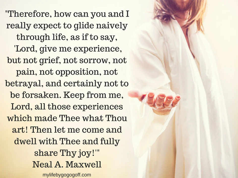 “Therefore, how can you and I really expect to glide naively through life, as if to say, ‘Lord, give me experience, but not grief, not sorrow, not pain, not opposition, not betrayal, and certainly not to be forsaken. Keep from me, Lord, all those experiences which made Thee what Thou art! Then let me come and dwell with Thee and fully share Thy joy!'” Elder Neal A. Maxwell