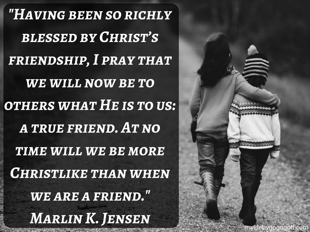 "Having been so richly blessed by Christ’s friendship, I pray that we will now be to others what He is to us: a true friend. At no time will we be more Christlike than when we are a friend." Marlin K. Jensen