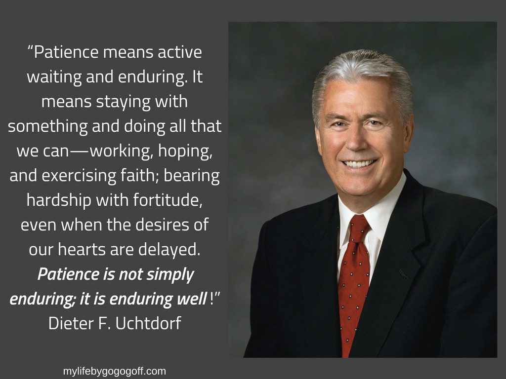 “Patience means active waiting and enduring. It means staying with something and doing all that we can—working, hoping, and exercising faith; bearing hardship with fortitude, even when the desires of our hearts are delayed. Patience is not simply enduring; it is enduring well!” Dieter F. Uchtdorf