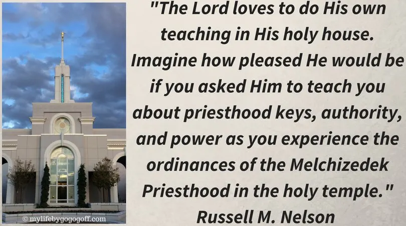 "The Lord loves to do His own teaching in His holy house. Imagine how pleased He would be if you asked Him to teach you about priesthood keys, authority, and power as you experience the ordinances of the Melchizedek Priesthood in the holy temple." Russell M. Nelson