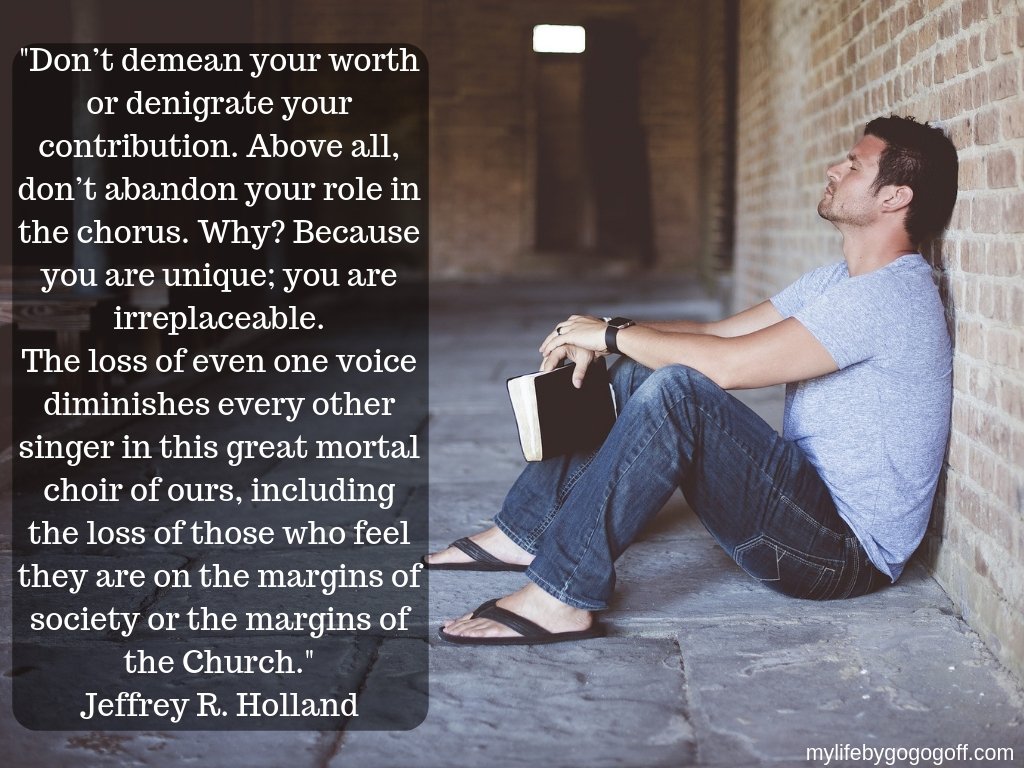 "Don’t demean your worth or denigrate your contribution. Above all, don’t abandon your role in the chorus. Why? Because you are unique; you are irreplaceable. The loss of even one voice diminishes every other singer in this great mortal choir of ours, including the loss of those who feel they are on the margins of society or the margins of the Church." Jeffrey R. Holland