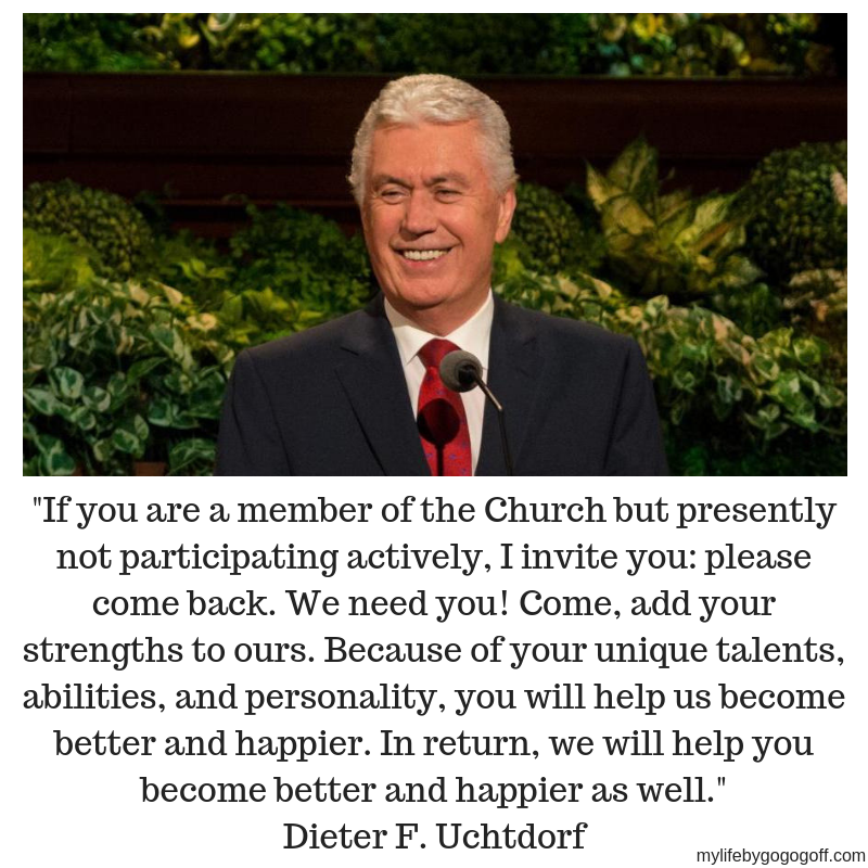 "If you are a member of the Church but presently not participating actively, I invite you: please come back. We need you! Come, add your strengths to ours. Because of your unique talents, abilities, and personality, you will help us become better and happier. In return, we will help you become better and happier as well." Dieter F. Uchtdorf