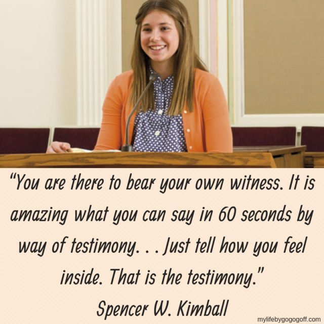 “You are there to bear your own witness. It is amazing what you can say in 60 seconds by way of testimony. . . Just tell how you feel inside. That is the testimony.” Spencer W. Kimball