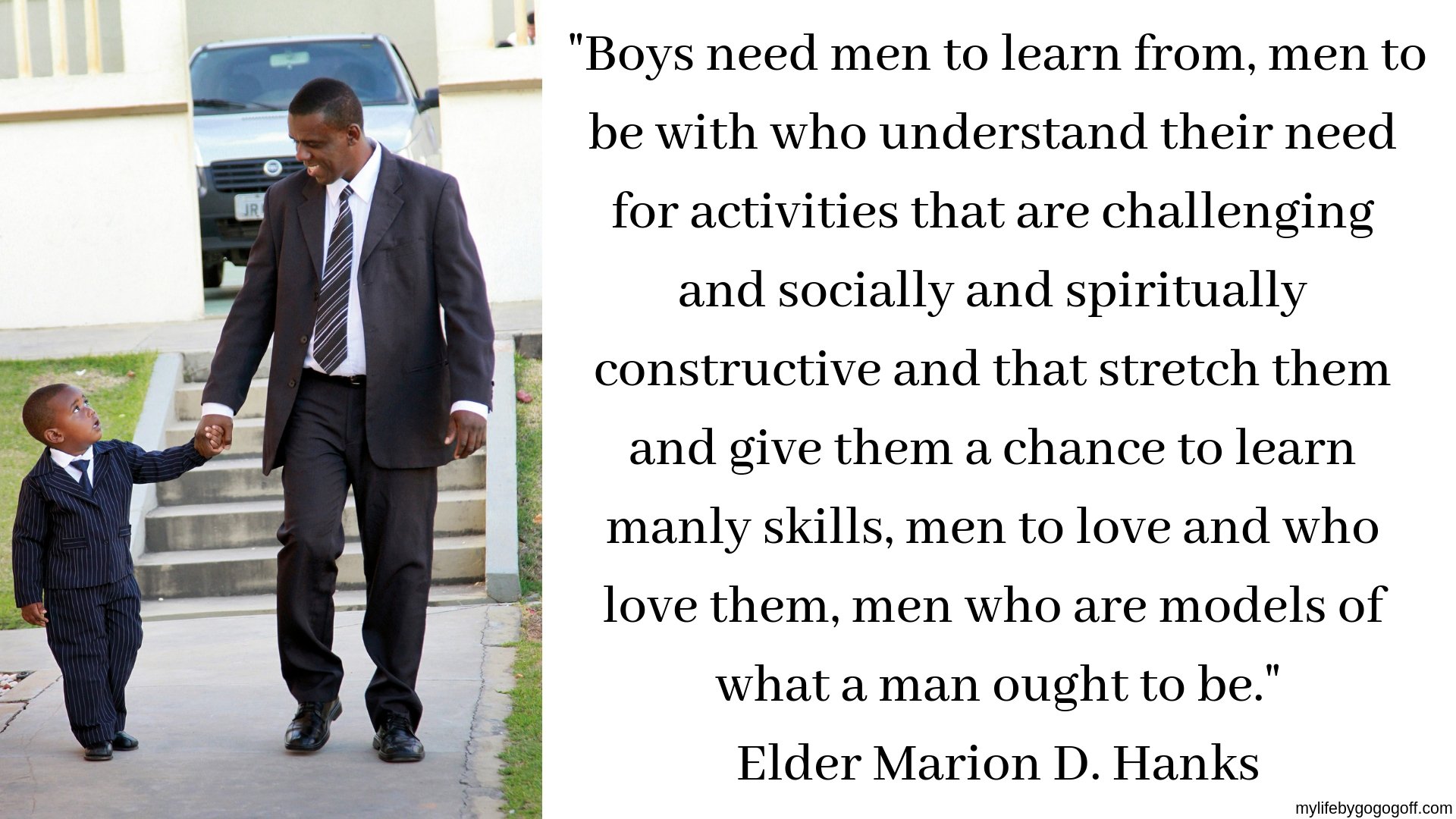"Boys need men to learn from, men to be with who understand their need for activities that are challenging and socially and spiritually constructive and that stretch them and give them a chance to learn manly skills, men to love and who love them, men who are models of what a man ought to be." Elder Marion D. Hanks
