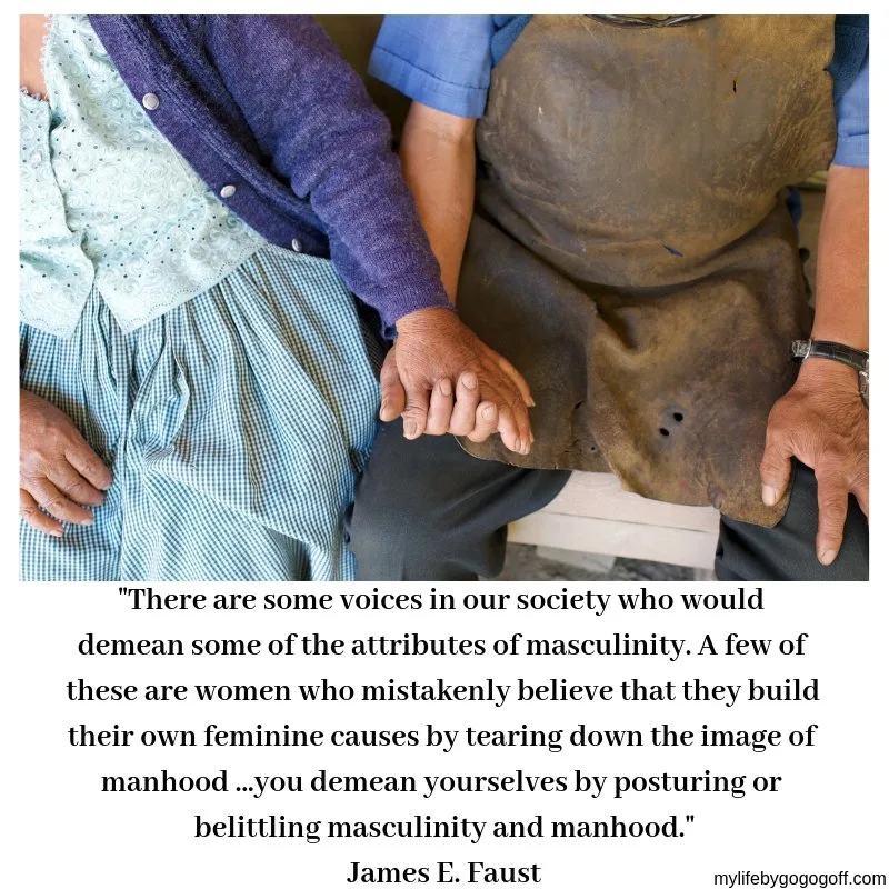 "There are some voices in our society who would demean some of the attributes of masculinity. A few of these are women who mistakenly believe that they build their own feminine causes by tearing down the image of manhood. ...you demean yourselves by posturing or belittling masculinity and manhood." James E. Faust,