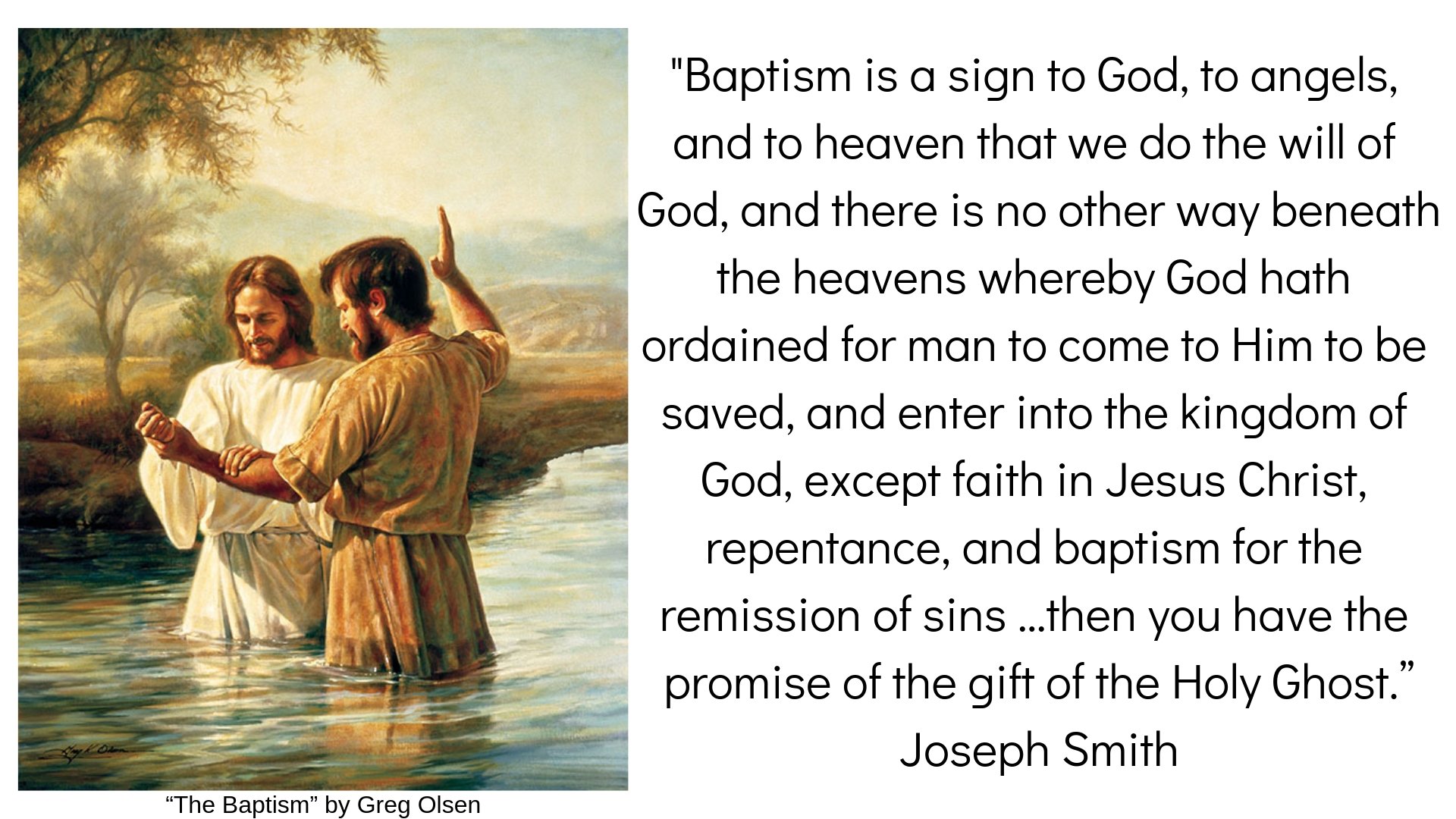 "Baptism is a sign to God, to angels, and to heaven that we do the will of God, and there is no other way beneath the heavens whereby God hath ordained for man to come to Him to be saved, and enter into the kingdom of God, except faith in Jesus Christ, repentance, and baptism for the remission of sins …then you have the promise of the gift of the Holy Ghost.” Joseph Smith