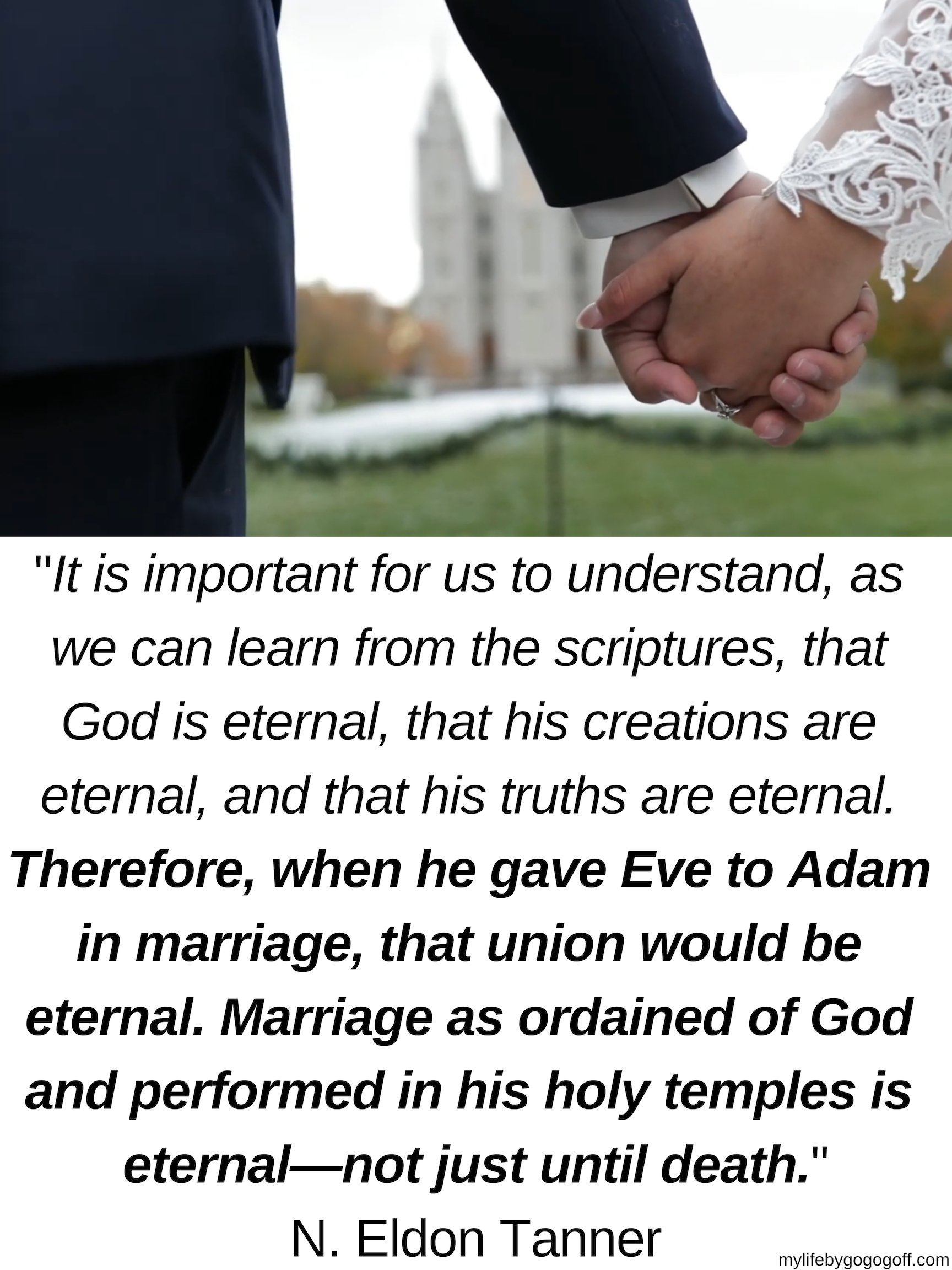 "It is important for us to understand, as we can learn from the scriptures, that God is eternal, that his creations are eternal, and that his truths are eternal. Therefore, when he gave Eve to Adam in marriage, that union would be eternal. Marriage as ordained of God and performed in his holy temples is eternal—not just until death."N. Eldon Tanner