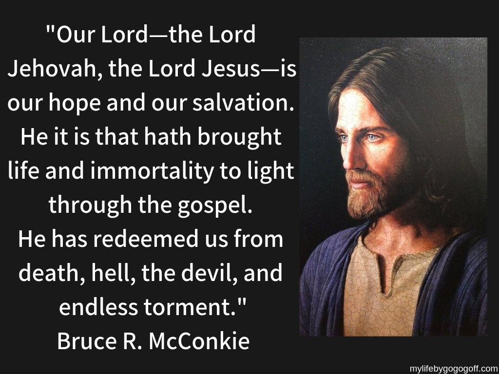 "Our Lord—the Lord Jehovah, the Lord Jesus—is our hope and our salvation. He it is that hath brought life and immortality to light through the gospel. He has redeemed us from death, hell, the devil, and endless torment."Bruce R. McConkie