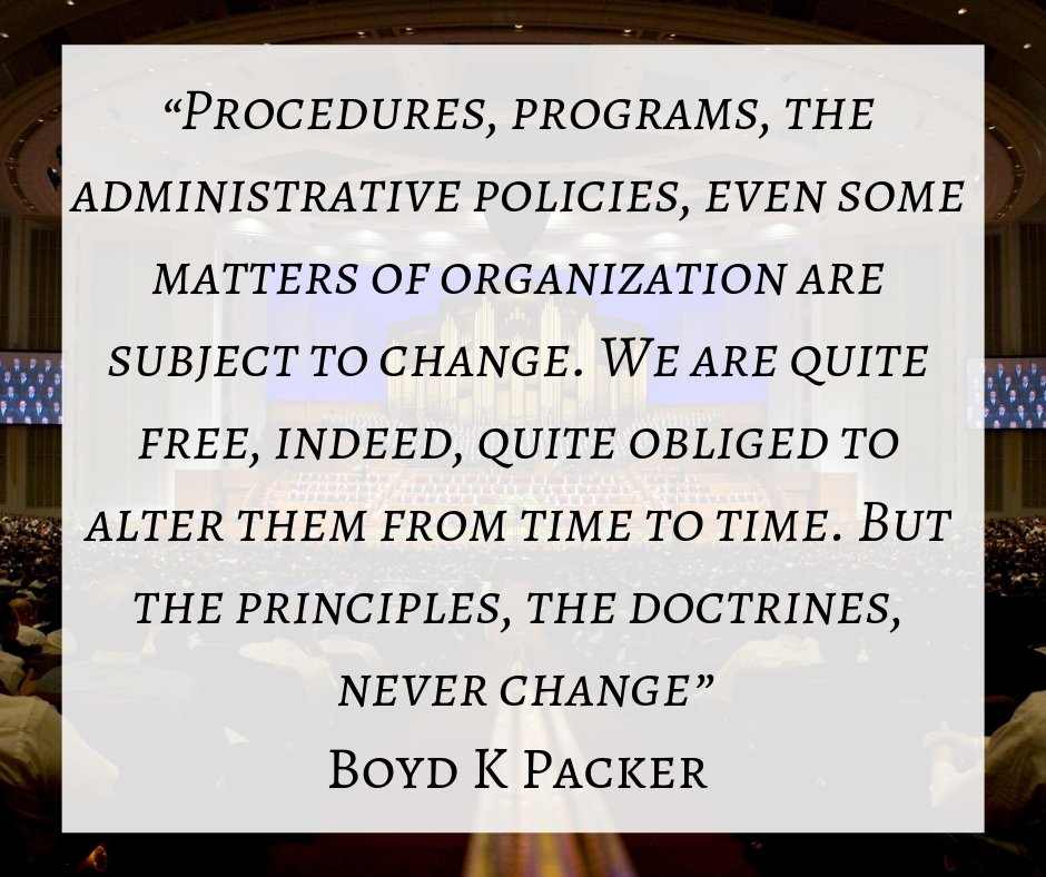 “Procedures, programs, the administrative policies, even some matters of organization are subject to change. We are quite free, indeed, quite obliged to alter them from time to time. But the principles, the doctrines, never change.” Boyd K Packer