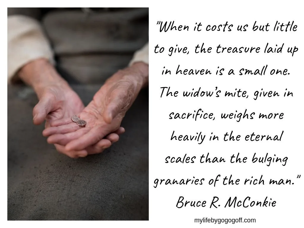 "When it costs us but little to give, the treasure laid up in heaven is a small one. The widow&rsquo;s mite, given in sacrifice, weighs more heavily in the eternal scales than the bulging granaries of the rich man." Bruce R. McConkie, April 1975.