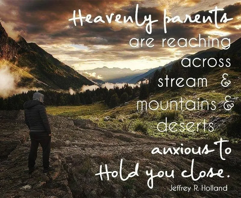 "Heavenly parents are reaching across those same streams and mountains and deserts, anxious to hold [you] close." Jeffrey R. Holland 