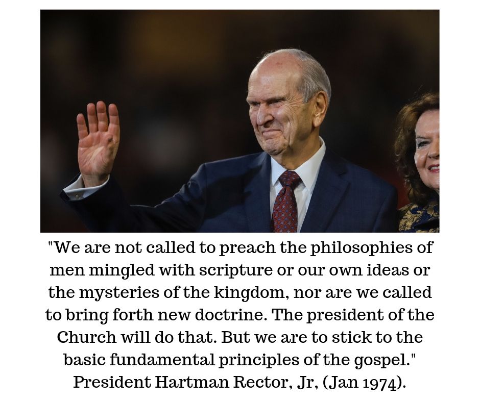 "We are not called to preach the philosophies of men mingled with scripture or our own ideas or the mysteries of the kingdom, nor are we called to bring forth new doctrine. The president of the Church will do that. But we are to stick to the basic fundamental principles of the gospel." Hartman Rector, Jr, (Ensign, January 1974).
