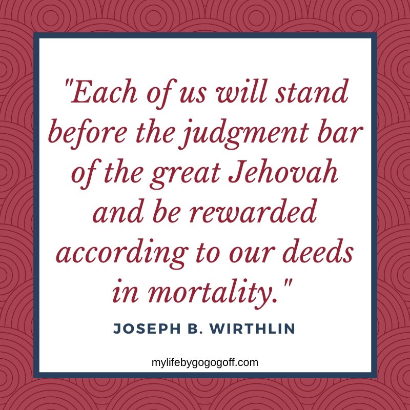 "Each of us will stand before the judgment bar of the great Jehovah and be rewarded according to our deeds in mortality." Joseph B. Wirthlin