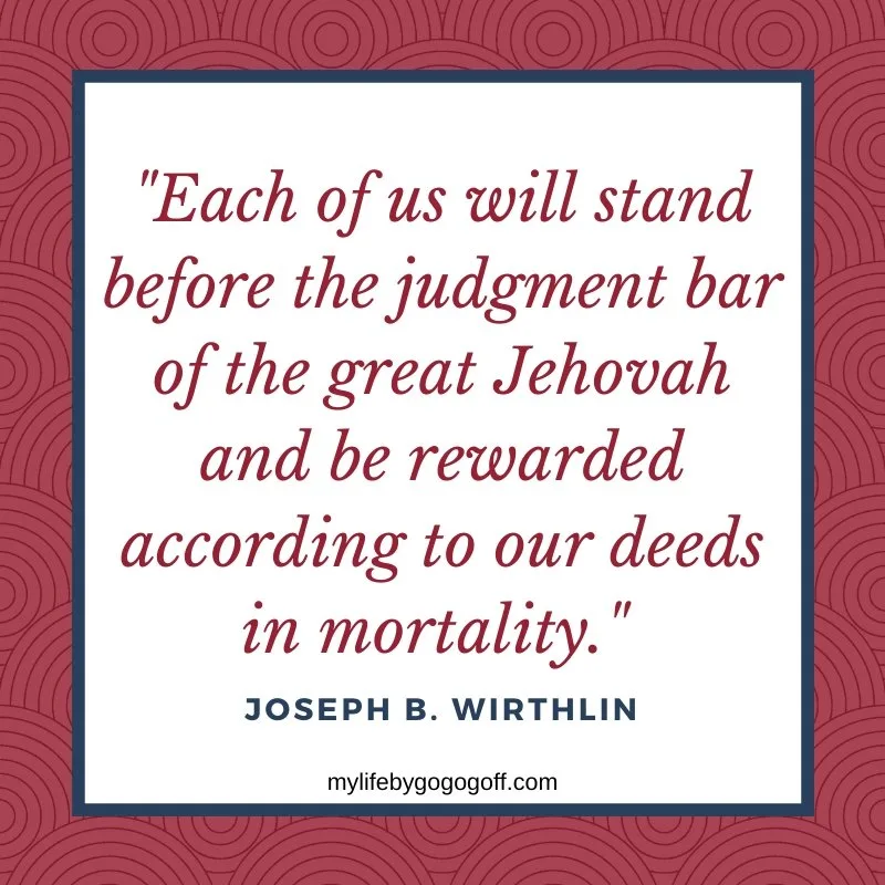 "Each of us will stand before the judgment bar of the great Jehovah and be rewarded according to our deeds in mortality." Joseph B. Wirthlin 