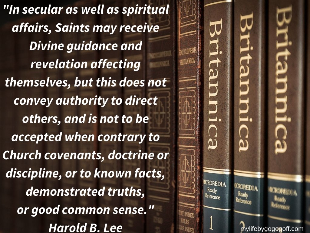 “In secular as well as spiritual affairs, Saints may receive Divine guidance and revelation affecting themselves, but this does not convey authority to direct others, and is not to be accepted when contrary to Church covenants, doctrine or discipline, or to known facts, demonstrated truths, or good common sense.” Harold B. Lee