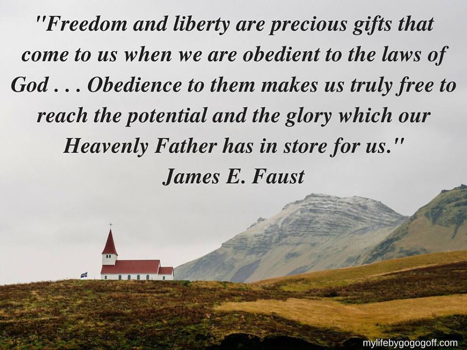 "Freedom and liberty are precious gifts that come to us when we are obedient to the laws of God . . . Obedience to them makes us truly free to reach the potential and the glory which our Heavenly Father has in store for us." James E Faust.