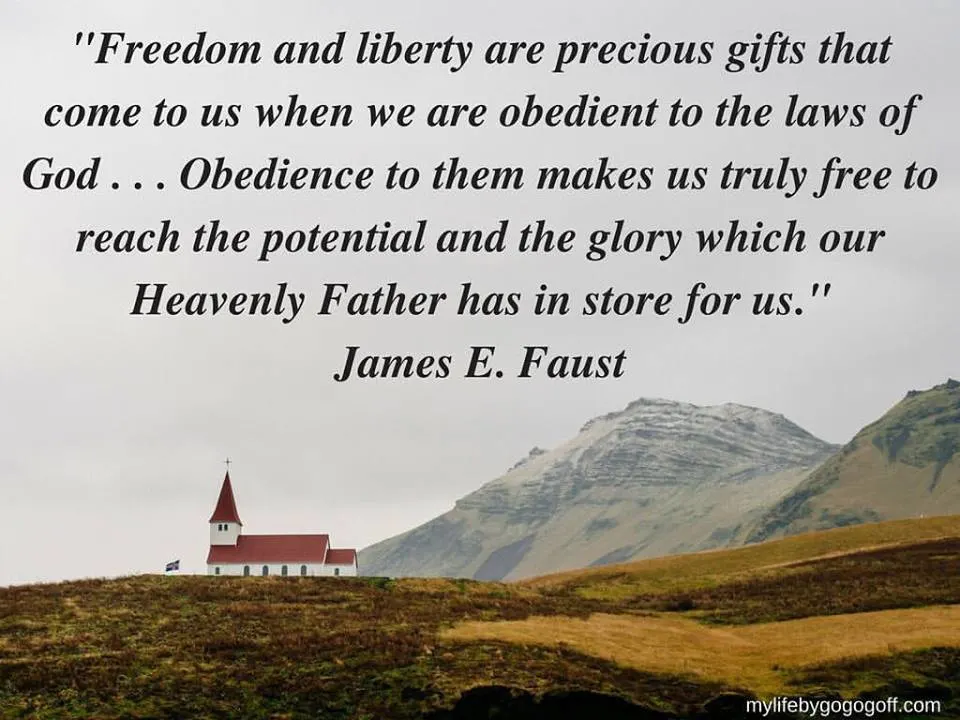 "Freedom and liberty are precious gifts that come to us when we are obedient to the laws of God . . . Obedience to them makes us truly free to reach the potential and the glory which our Heavenly Father has in store for us." James E Faust.
