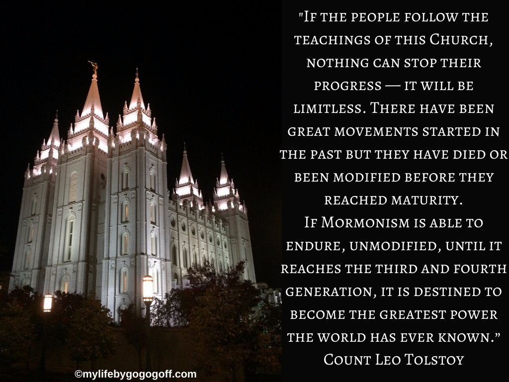 "The Mormon people teach the American religion; their principles teach the people not only of Heaven and its attendant glories, but how to live so that their social and economic relations with each other are placed on a sound basis. If the people follow the teachings of this Church, nothing can stop their progress — it will be limitless. There have been great movements started in the past but they have died or been modified before they reached maturity. If Mormonism is able to endure, unmodified, until it reaches the third and fourth generation, it is destined to become the greatest power the world has ever known.” Count Leo Tolstoy