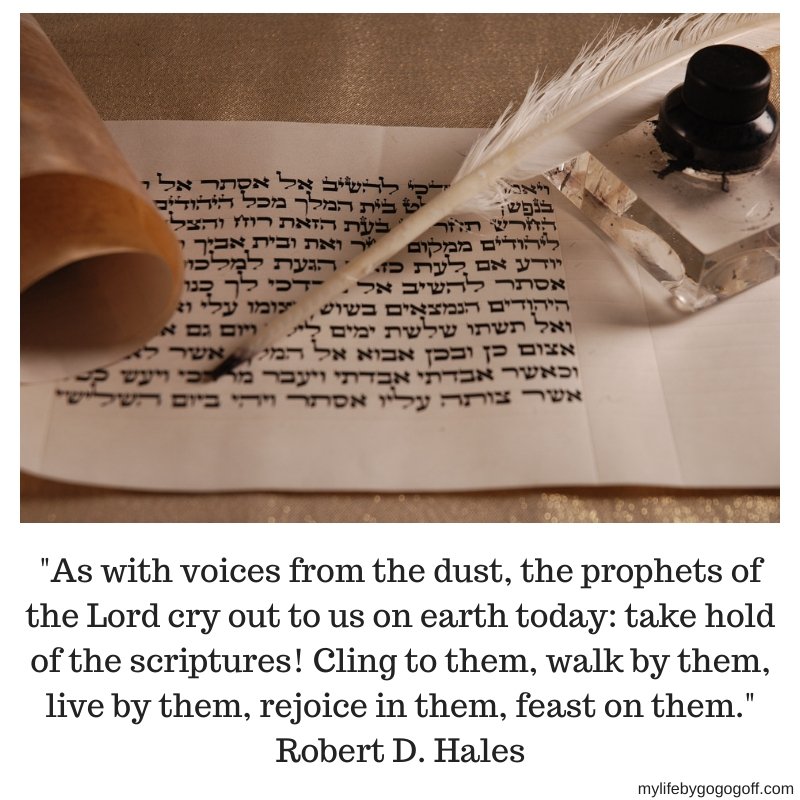 "As with voices from the dust, the prophets of the Lord cry out to us on earth today: take hold of the scriptures! Cling to them, walk by them, live by them, rejoice in them, feast on them." Robert D. Hales