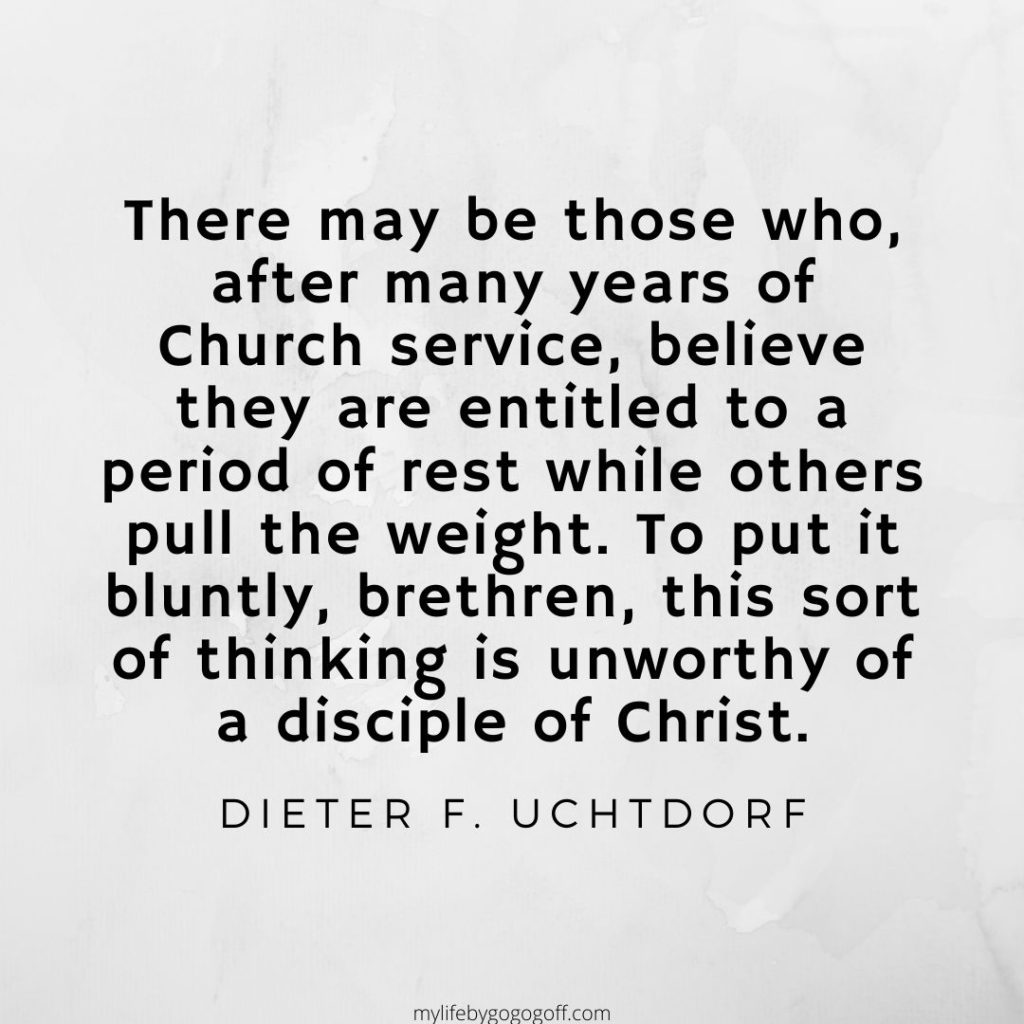 There may be those who, after many years of Church service, believe they are entitled to a period of rest while others pull the weight. To put it bluntly, brethren, this sort of thinking is unworthy of a disciple of Christ. Dieter F. Uchtdorf