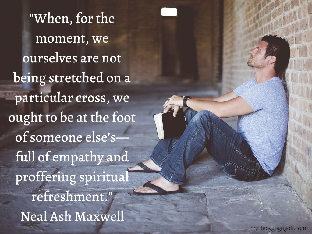 "When, for the moment, we ourselves are not being stretched on a particular cross, we ought to be at the foot of someone else’s—full of empathy and proffering spiritual refreshment." Neal Ash Maxwell