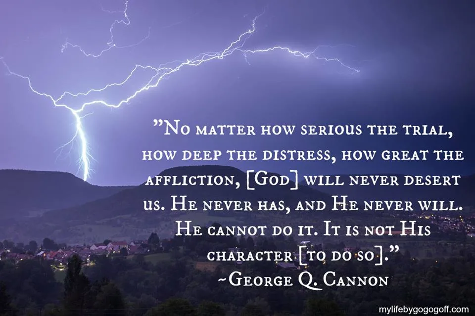 "No matter how serious the trial, how deep the distress, how great the affliction, [God] will never desert us. He never has, and He never will. He cannot do it. It is not His character [to do so]." ~George Q. Cannon