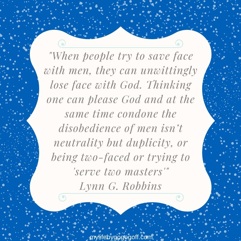 "When people try to save face with men, they can unwittingly lose face with God. Thinking one can please God and at the same time condone the disobedience of men isn’t neutrality but duplicity, or being two-faced or trying to 'serve two masters'" Lynn G. Robbins