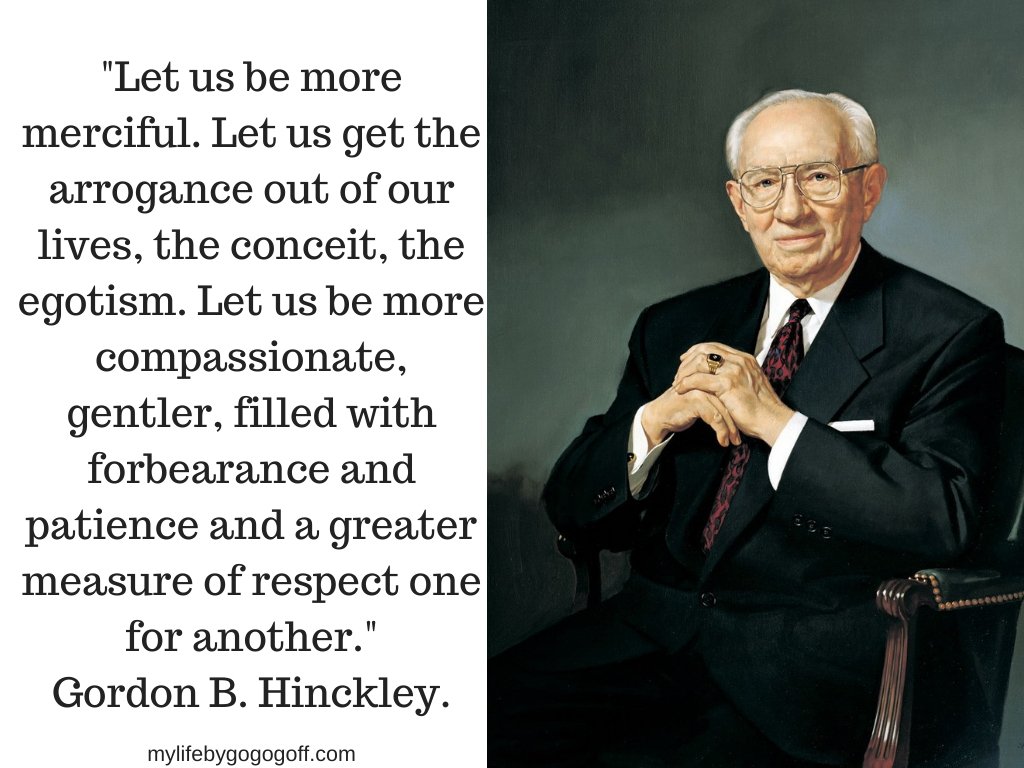 "Let us be more merciful. Let us get the arrogance out of our lives, the conceit, the egotism. Let us be more compassionate, gentler, filled with forbearance and patience and a greater measure of respect one for another. In so doing, our very example will cause others to be more merciful, and we shall have greater claim upon the mercy of God who in His love will be generous toward us." Gordon B. Hinckley.